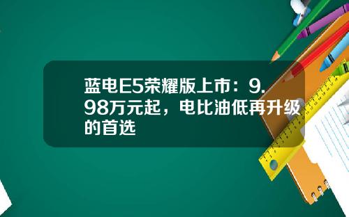 蓝电E5荣耀版上市：9.98万元起，电比油低再升级的首选