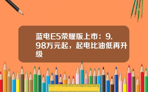蓝电E5荣耀版上市：9.98万元起，起电比油低再升级
