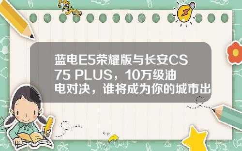 蓝电E5荣耀版与长安CS75 PLUS，10万级油电对决，谁将成为你的城市出行最佳伙伴？