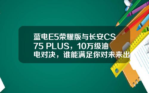 蓝电E5荣耀版与长安CS75 PLUS，10万级油电对决，谁能满足你对未来出行的期待？