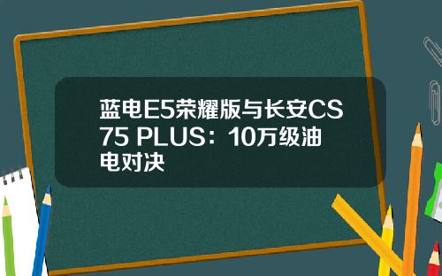 蓝电E5荣耀版与长安CS75 PLUS：10万级油电对决