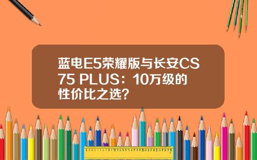 蓝电E5荣耀版与长安CS75 PLUS：10万级的性价比之选？
