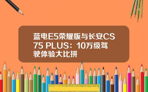 蓝电E5荣耀版与长安CS75 PLUS：10万级驾驶体验大比拼