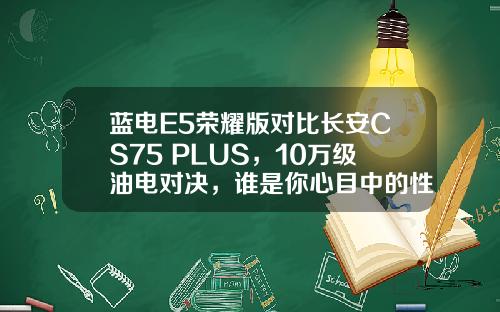 蓝电E5荣耀版对比长安CS75 PLUS，10万级油电对决，谁是你心目中的性价比之王？