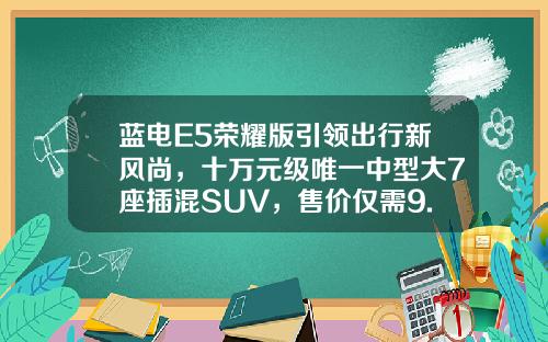 蓝电E5荣耀版引领出行新风尚，十万元级唯一中型大7座插混SUV，售价仅需9.98万元起