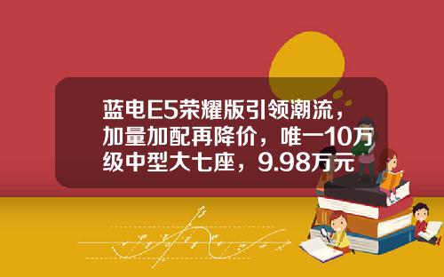 蓝电E5荣耀版引领潮流，加量加配再降价，唯一10万级中型大七座，9.98万元起上市