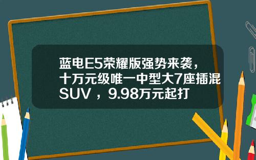 蓝电E5荣耀版强势来袭，十万元级唯一中型大7座插混SUV ，9.98万元起打造出行新选择