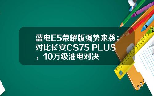 蓝电E5荣耀版强势来袭：对比长安CS75 PLUS，10万级油电对决
