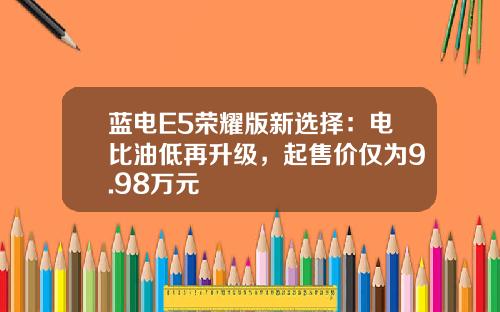蓝电E5荣耀版新选择：电比油低再升级，起售价仅为9.98万元