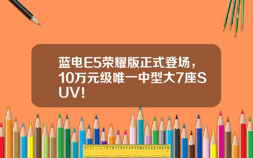 蓝电E5荣耀版正式登场，10万元级唯一中型大7座SUV！