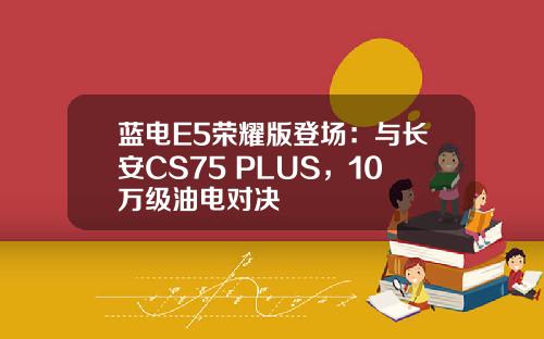 蓝电E5荣耀版登场：与长安CS75 PLUS，10万级油电对决