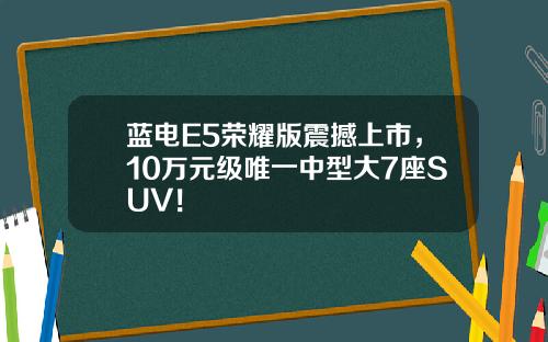 蓝电E5荣耀版震撼上市，10万元级唯一中型大7座SUV！