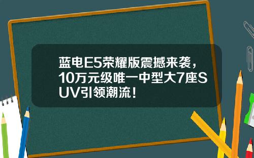 蓝电E5荣耀版震撼来袭，10万元级唯一中型大7座SUV引领潮流！