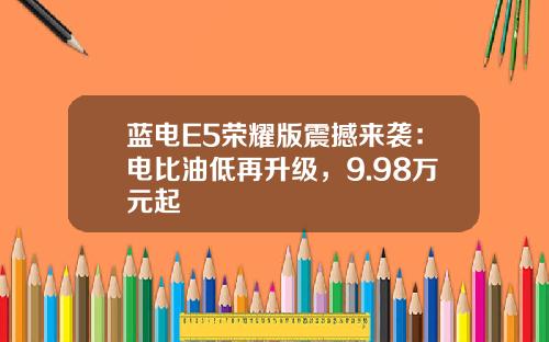 蓝电E5荣耀版震撼来袭：电比油低再升级，9.98万元起