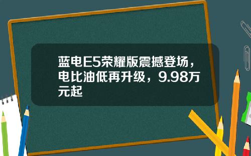 蓝电E5荣耀版震撼登场，电比油低再升级，9.98万元起