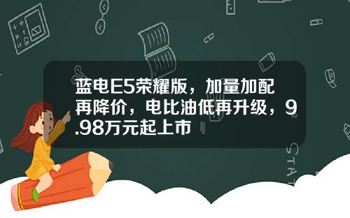 蓝电E5荣耀版，加量加配再降价，电比油低再升级，9.98万元起上市
