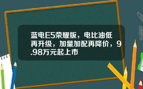 蓝电E5荣耀版，电比油低再升级，加量加配再降价，9.98万元起上市