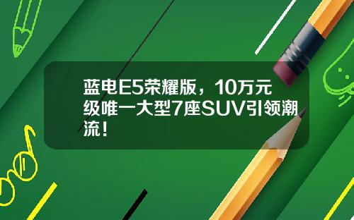 蓝电E5荣耀版，10万元级唯一大型7座SUV引领潮流！