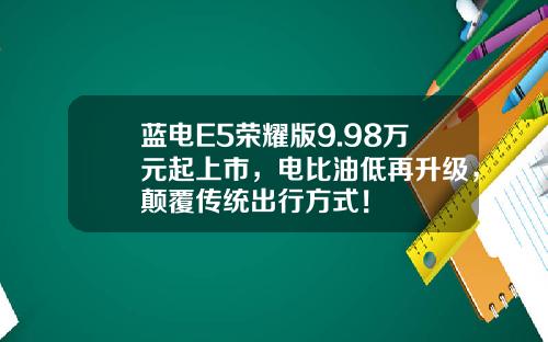 蓝电E5荣耀版9.98万元起上市，电比油低再升级，颠覆传统出行方式！