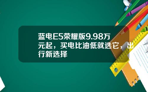 蓝电E5荣耀版9.98万元起，买电比油低就选它，出行新选择