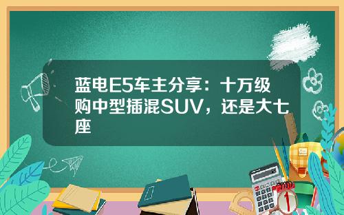 蓝电E5车主分享：十万级购中型插混SUV，还是大七座