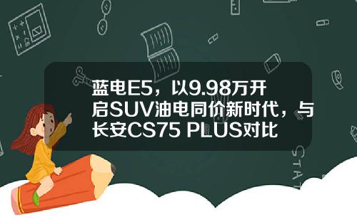 蓝电E5，以9.98万开启SUV油电同价新时代，与长安CS75 PLUS对比谁更超值？