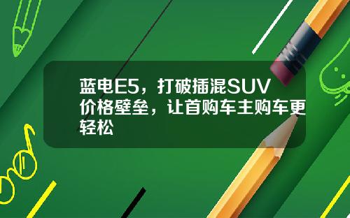 蓝电E5，打破插混SUV价格壁垒，让首购车主购车更轻松