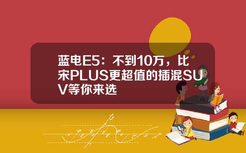 蓝电E5：不到10万，比宋PLUS更超值的插混SUV等你来选