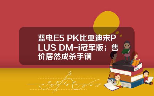 蓝电E5 PK比亚迪宋PLUS DM-i冠军版；售价居然成杀手锏