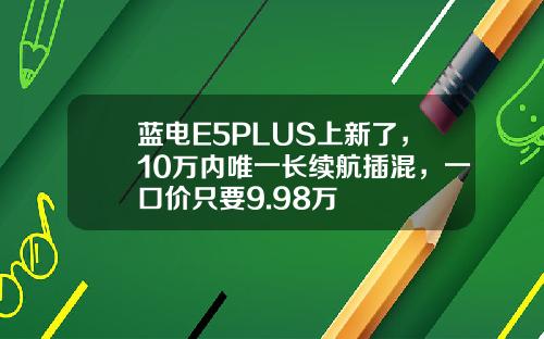 蓝电E5PLUS上新了，10万内唯一长续航插混，一口价只要9.98万