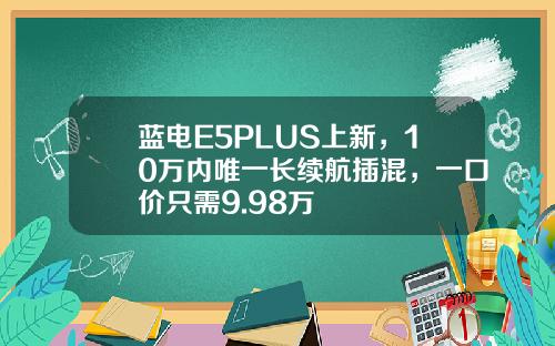 蓝电E5PLUS上新，10万内唯一长续航插混，一口价只需9.98万