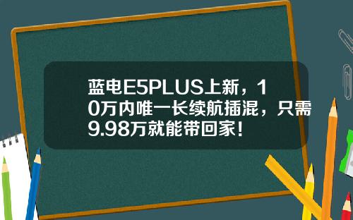 蓝电E5PLUS上新，10万内唯一长续航插混，只需9.98万就能带回家！