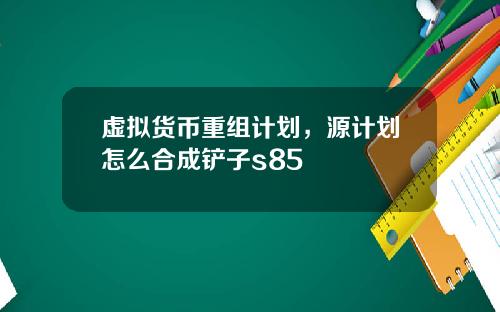 虚拟货币重组计划，源计划怎么合成铲子s85