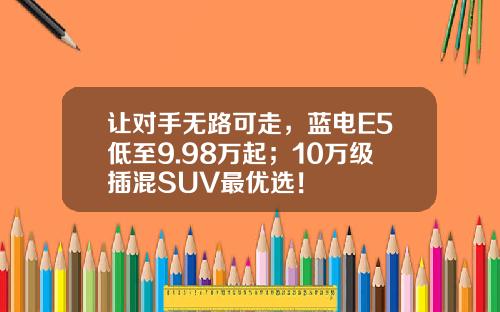 让对手无路可走，蓝电E5低至9.98万起；10万级插混SUV最优选！