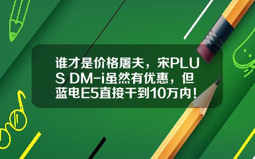 谁才是价格屠夫，宋PLUS DM-i虽然有优惠，但蓝电E5直接干到10万内！
