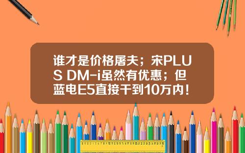 谁才是价格屠夫；宋PLUS DM-i虽然有优惠；但蓝电E5直接干到10万内！