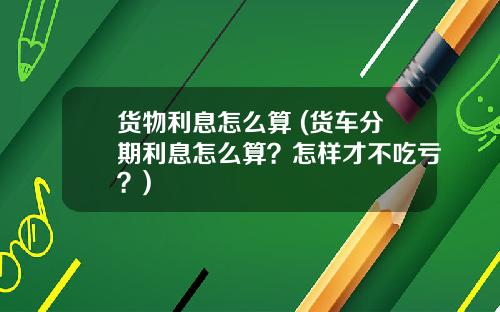 货物利息怎么算 (货车分期利息怎么算？怎样才不吃亏？)
