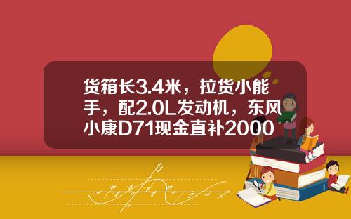 货箱长3.4米，拉货小能手，配2.0L发动机，东风小康D71现金直补2000元真香！