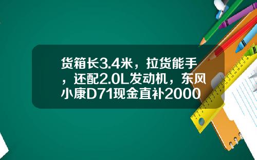 货箱长3.4米，拉货能手，还配2.0L发动机，东风小康D71现金直补2000元真香