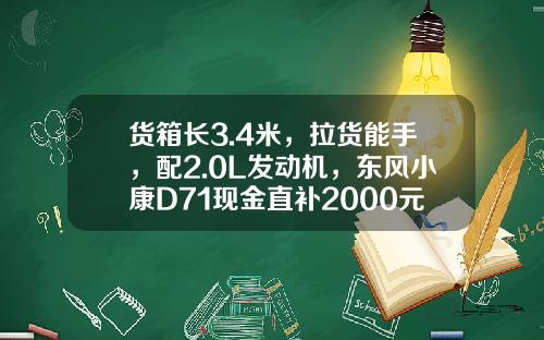 货箱长3.4米，拉货能手，配2.0L发动机，东风小康D71现金直补2000元真香！