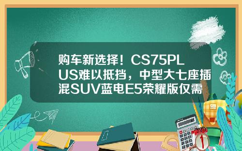 购车新选择！CS75PLUS难以抵挡，中型大七座插混SUV蓝电E5荣耀版仅需9.98万！