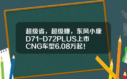 超级省，超级赚，东风小康D71-D72PLUS上市CNG车型6.08万起！