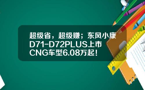 超级省，超级赚；东风小康D71-D72PLUS上市CNG车型6.08万起！