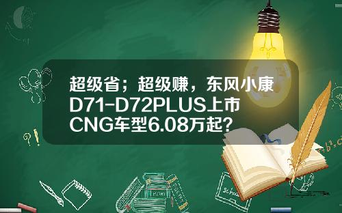 超级省；超级赚，东风小康D71-D72PLUS上市CNG车型6.08万起？
