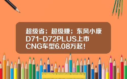 超级省；超级赚；东风小康D71-D72PLUS上市CNG车型6.08万起！