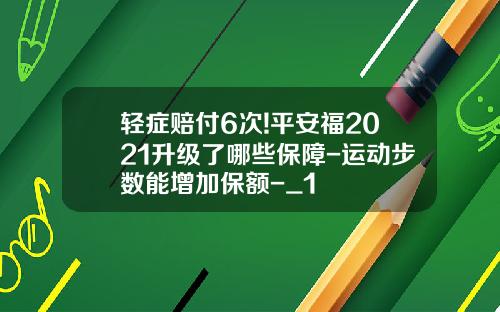 轻症赔付6次!平安福2021升级了哪些保障-运动步数能增加保额-_1