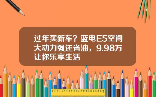 过年买新车？蓝电E5空间大动力强还省油，9.98万让你乐享生活