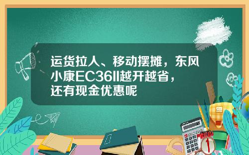 运货拉人、移动摆摊，东风小康EC36II越开越省，还有现金优惠呢