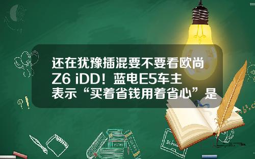 还在犹豫插混要不要看欧尚Z6 iDD！蓝电E5车主表示“买着省钱用着省心”是王道？