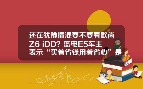 还在犹豫插混要不要看欧尚Z6 iDD？蓝电E5车主表示“买着省钱用着省心”是王道！